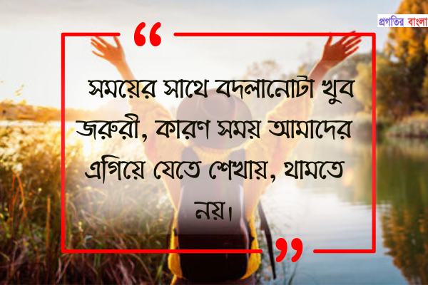 সময়ের সাথে বদলানোটা খুব জরুরী, কারণ সময় আমাদের এগিয়ে যেতে শেখায়, থামতে নয়।