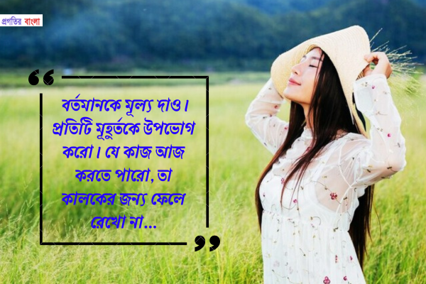 বর্তমানকে মূল্য দাও। প্রতিটি মূহুর্তকে উপভোগ করো। যে কাজ আজ করতে পারো, তা কালকের জন্য ফেলে রেখো না।